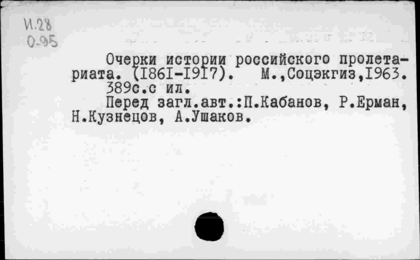 ﻿и.п •- - ............................- ;
Очерки истории российского пролета-
риата. (1861-1917). М.,Соцэкгиз,1963.
389с.с ил.
Перед загл.авт.:П.Кабанов, Р.Ерман, Н.Кузнецов, А.Ушаков.